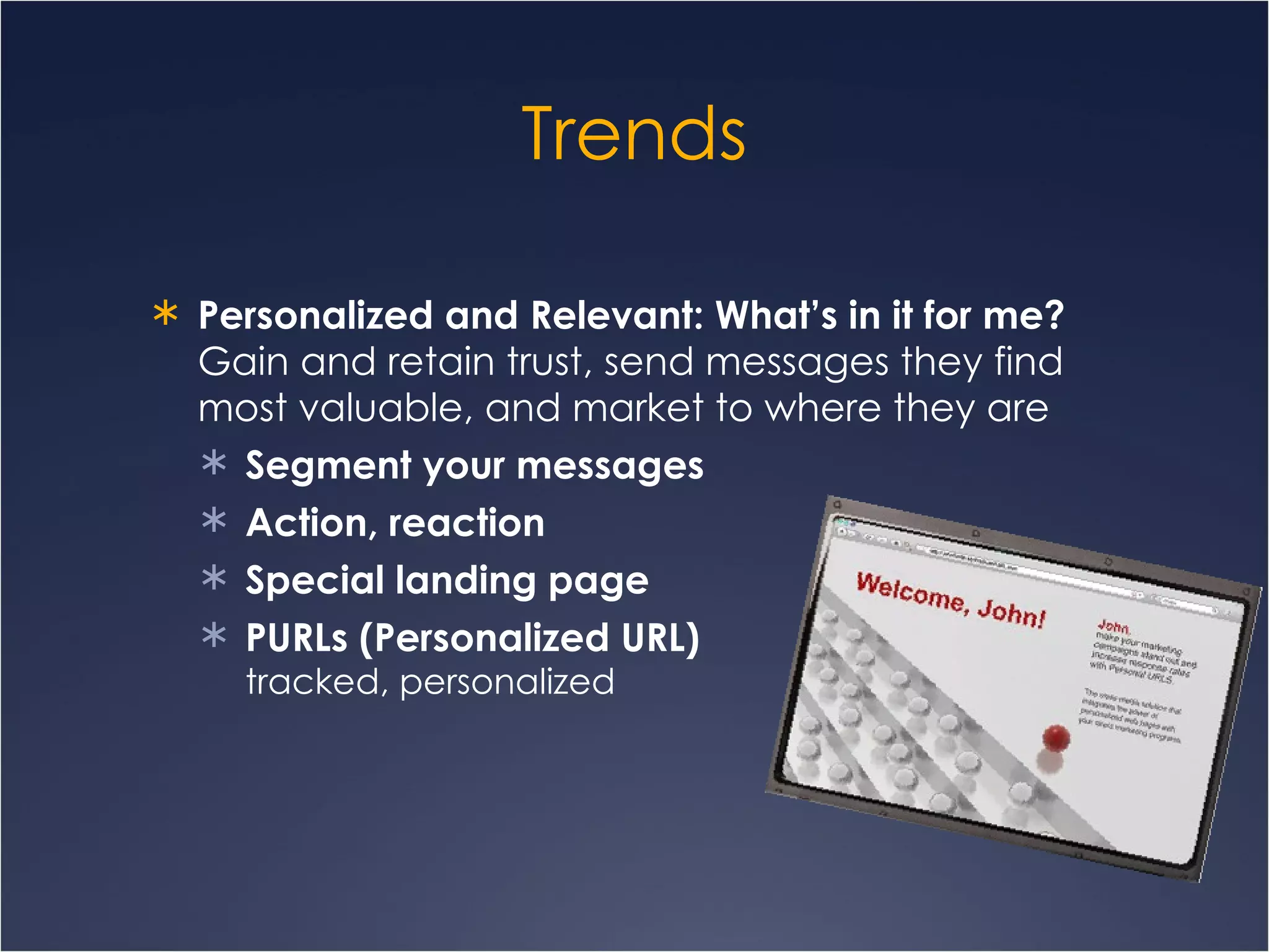 Trends Personalized and Relevant: What’s in it for me? Gain and retain trust, send messages they find most valuable, and market to where they are Segment your messages Action, reaction Special landing page PURLs (Personalized URL)  tracked, personalized 