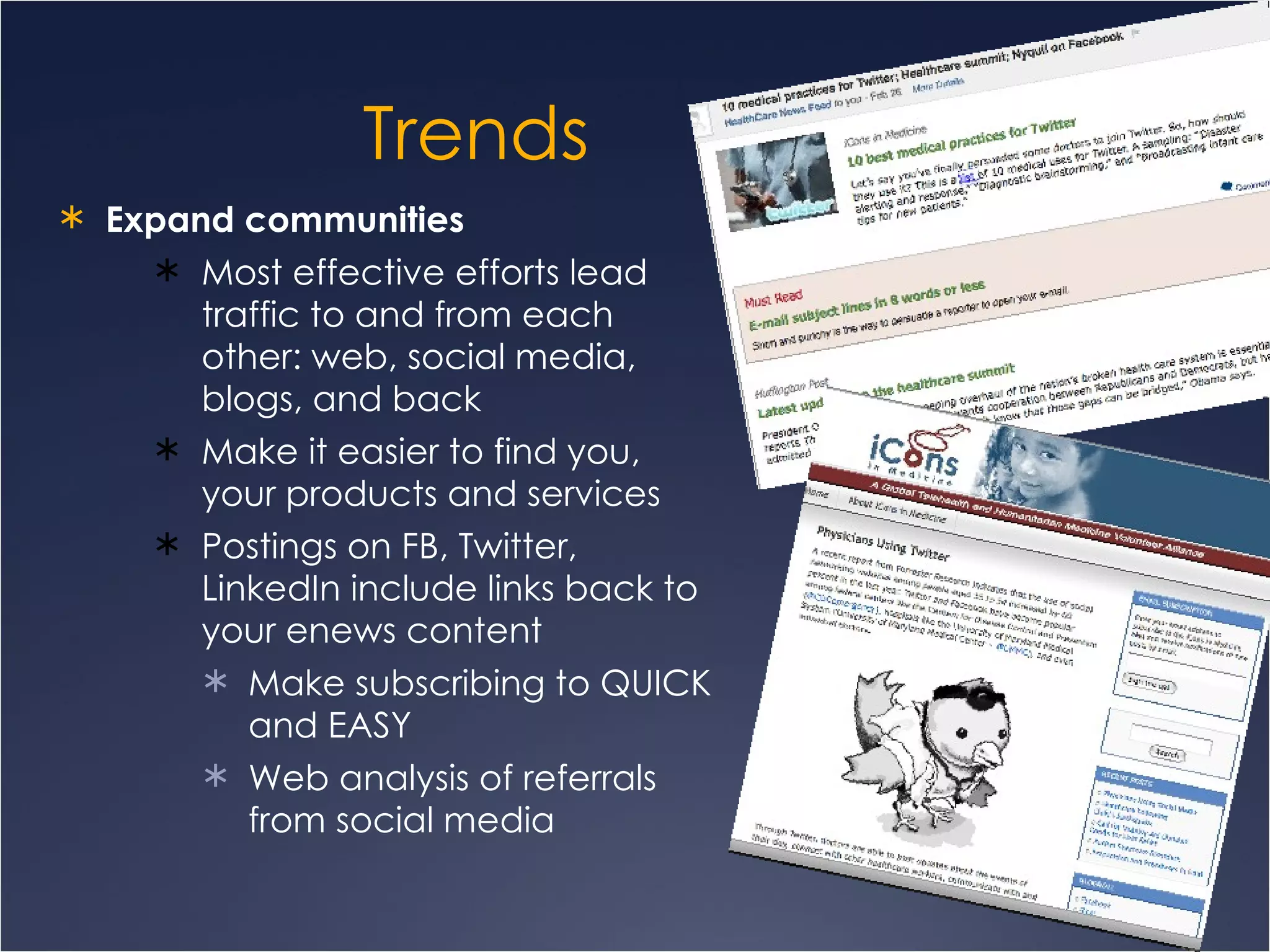 Trends Expand communities  Most effective efforts lead traffic to and from each other: web, social media, blogs, and back Make it easier to find you, your products and services Postings on FB, Twitter, LinkedIn include links back to your enews content  Make subscribing to QUICK and EASY Web analysis of referrals from social media 