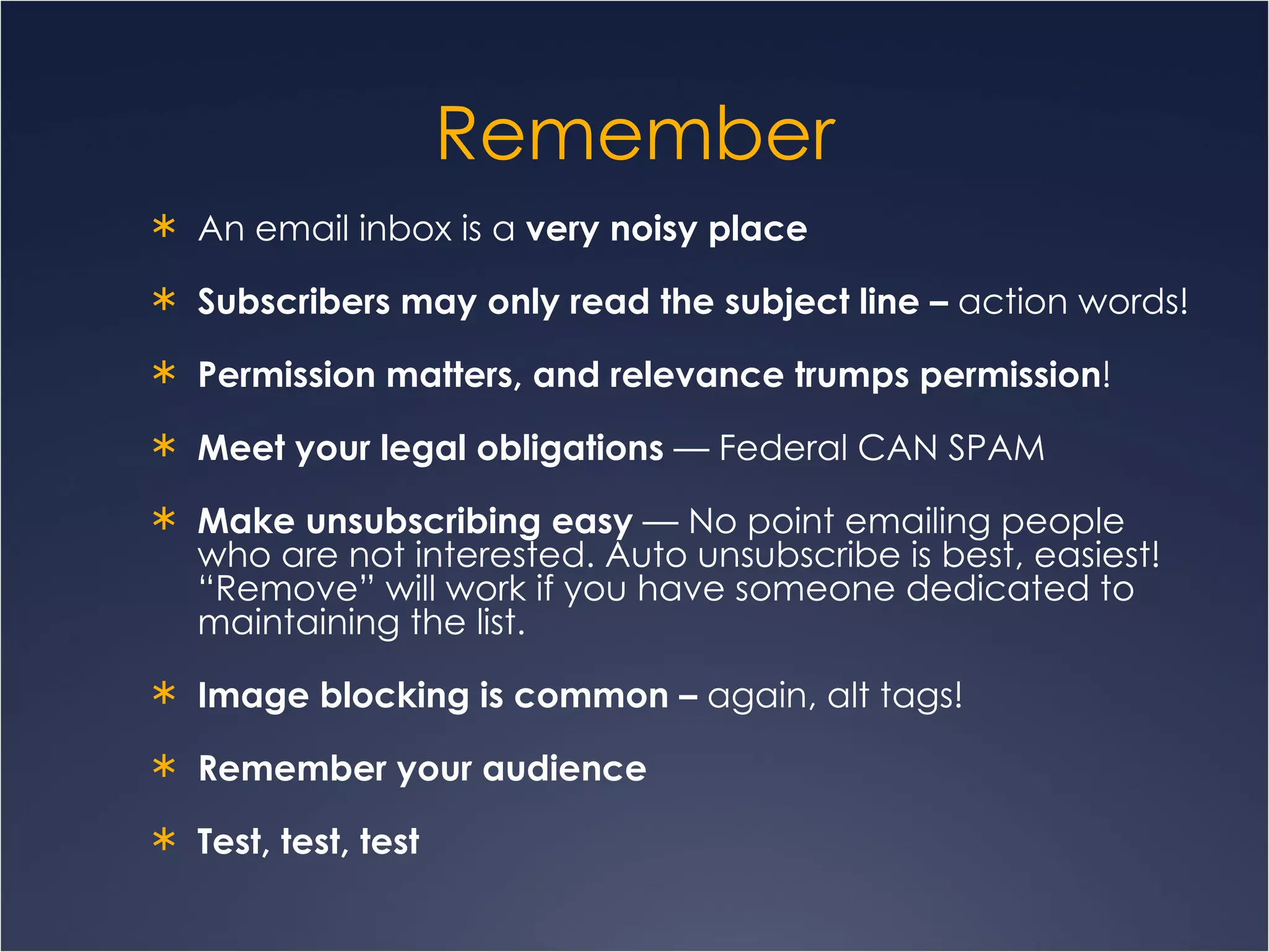 Remember An email inbox is a  very noisy place Subscribers may only read the subject line –  action words! Permission matters, and relevance trumps permission ! Meet your legal obligations  — Federal CAN SPAM Make unsubscribing easy  — No point emailing people who are not interested. Auto unsubscribe is best, easiest! “Remove” will work if you have someone dedicated to maintaining the list. Image blocking is common –  again, alt tags! Remember your audience Test, test, test 
