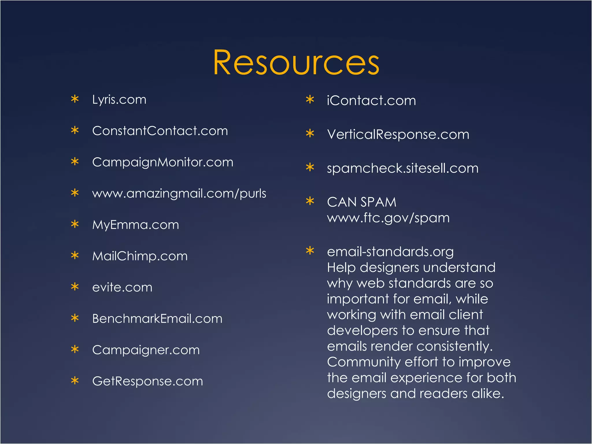 Resources Lyris.com ConstantContact.com CampaignMonitor.com www.amazingmail.com/purls MyEmma.com MailChimp.com evite.com BenchmarkEmail.com Campaigner.com GetResponse.com iContact.com VerticalResponse.com spamcheck.sitesell.com CAN SPAM  www.ftc.gov/spam email-standards.org Help designers understand why web standards are so important for email, while working with email client developers to ensure that emails render consistently. Community effort to improve the email experience for both designers and readers alike.   