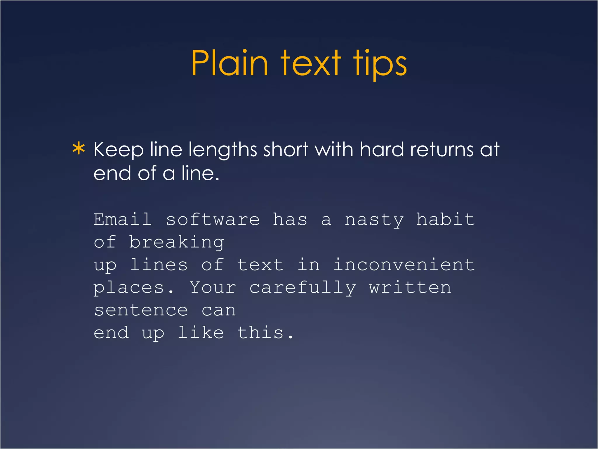 Plain text tips Keep line lengths short with hard returns at end of a line. Email software has a nasty habit  of breaking  up lines of text in inconvenient places. Your carefully written sentence can  end up like this.   