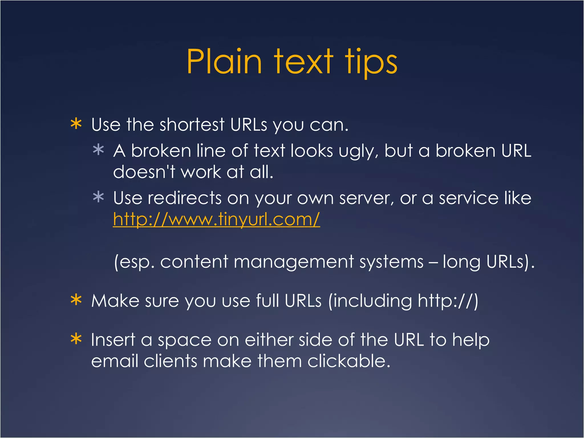 Plain text tips Use the shortest URLs you can. A broken line of text looks ugly, but a broken URL doesn't work at all.  Use redirects on your own server, or a service like  http:// www.tinyurl.com /   (esp. content management systems – long URLs). Make sure you use full URLs (including http://) Insert a space on either side of the URL to help email clients make them clickable.  