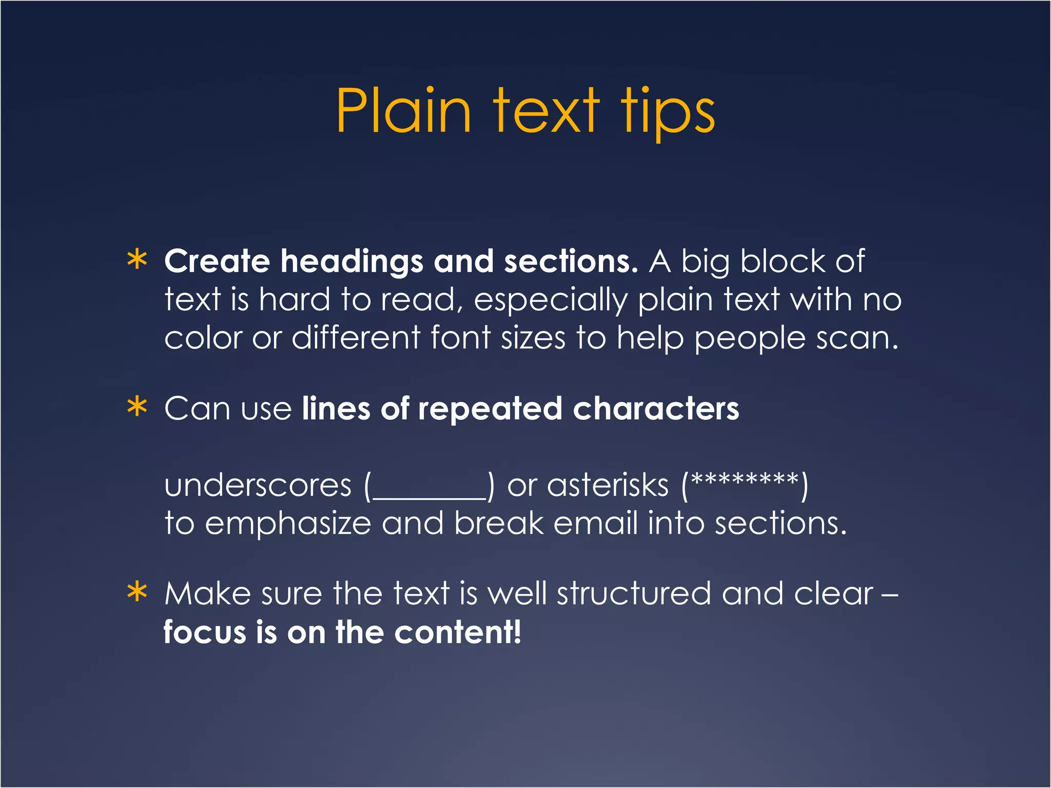 Plain text tips Create headings and sections.  A big block of text is hard to read, especially plain text with no color or different font sizes to help people scan.  Can use  lines of repeated characters   underscores (_______) or asterisks (********)  to emphasize and break email into sections. Make sure the text is well structured and clear –  focus is on the content! 