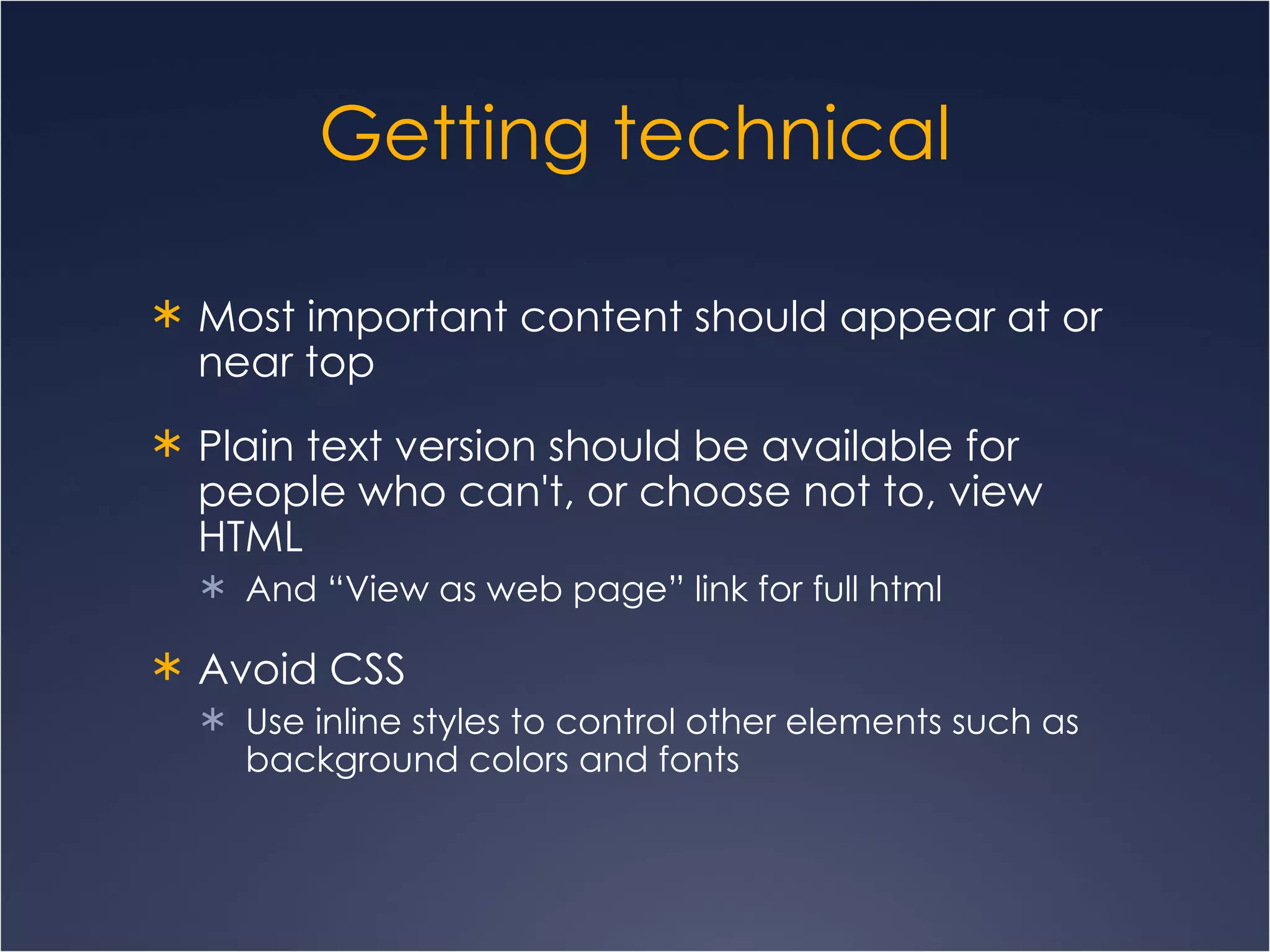Getting technical Most important content should appear at or near top Plain text version should be available for people who can't, or choose not to, view HTML And “View as web page” link for full html Avoid CSS Use inline styles to control other elements such as background colors and fonts 
