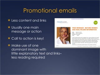 Promotional emails Less content and links Usually one main  message or action Call to action is key! Make use of one  dominant image with  little explanatory text and links–  less reading required 