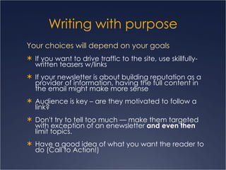 Writing with purpose Your choices will depend on your goals  If you want to drive traffic to the site, use skillfully-written teasers w/links  If your newsletter is about building reputation as a provider of information, having the full content in the email might make more sense Audience is key – are they motivated to follow a link? Don't try to tell too much — make them targeted with exception of an enewsletter  and even then  limit topics.  Have a good idea of what you want the reader to do (Call to Action!) 