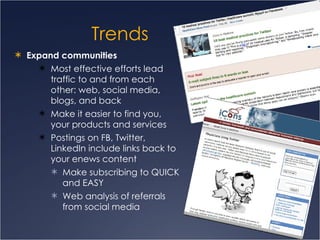 Trends Expand communities  Most effective efforts lead traffic to and from each other: web, social media, blogs, and back Make it easier to find you, your products and services Postings on FB, Twitter, LinkedIn include links back to your enews content  Make subscribing to QUICK and EASY Web analysis of referrals from social media 