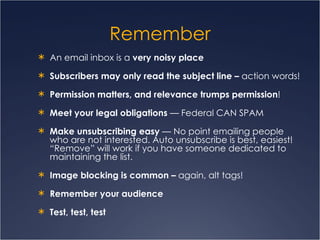Remember An email inbox is a  very noisy place Subscribers may only read the subject line –  action words! Permission matters, and relevance trumps permission ! Meet your legal obligations  — Federal CAN SPAM Make unsubscribing easy  — No point emailing people who are not interested. Auto unsubscribe is best, easiest! “Remove” will work if you have someone dedicated to maintaining the list. Image blocking is common –  again, alt tags! Remember your audience Test, test, test 