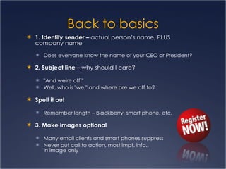Back to basics 1. Identify sender –  actual person’s name, PLUS company name  Does everyone know the name of your CEO or President? 2. Subject line –  why should I care? "And we're off!"  Well, who is "we," and where are we off to? Spell it out Remember length – Blackberry, smart phone, etc. 3. Make images optional Many email clients and smart phones suppress Never put call to action, most impt. info.,  in image only 