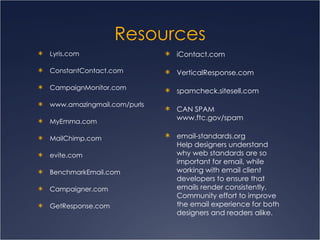 Resources Lyris.com ConstantContact.com CampaignMonitor.com www.amazingmail.com/purls MyEmma.com MailChimp.com evite.com BenchmarkEmail.com Campaigner.com GetResponse.com iContact.com VerticalResponse.com spamcheck.sitesell.com CAN SPAM  www.ftc.gov/spam email-standards.org Help designers understand why web standards are so important for email, while working with email client developers to ensure that emails render consistently. Community effort to improve the email experience for both designers and readers alike.   