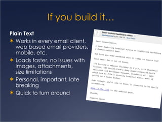 If you build it… Plain Text Works in every email client, web based email providers, mobile, etc. Loads faster, no issues with images, attachments,  size limitations Personal, important, late breaking Quick to turn around 