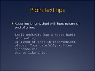 Plain text tips Keep line lengths short with hard returns at end of a line. Email software has a nasty habit  of breaking  up lines of text in inconvenient places. Your carefully written sentence can  end up like this.   