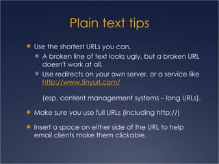 Plain text tips Use the shortest URLs you can. A broken line of text looks ugly, but a broken URL doesn't work at all.  Use redirects on your own server, or a service like  http:// www.tinyurl.com /   (esp. content management systems – long URLs). Make sure you use full URLs (including http://) Insert a space on either side of the URL to help email clients make them clickable.  