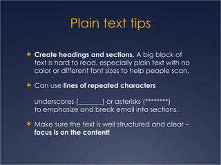 Plain text tips Create headings and sections.  A big block of text is hard to read, especially plain text with no color or different font sizes to help people scan.  Can use  lines of repeated characters   underscores (_______) or asterisks (********)  to emphasize and break email into sections. Make sure the text is well structured and clear –  focus is on the content! 