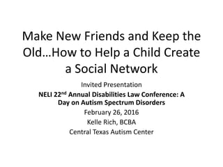Make New Friends and Keep the
Old…How to Help a Child Create
a Social Network
Invited Presentation
NELI 22nd Annual Disabilities Law Conference: A
Day on Autism Spectrum Disorders
February 26, 2016
Kelle Rich, BCBA
Central Texas Autism Center
 