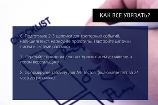 КАК ВСЕ УВЯЗАТЬ?
6. Подготовьте 2-3 цепочки для триггерных событий,
напишите текст, нарисуйте прототипы. Настройте цепочки
писем в системе рассылок.
7. Передайте пртотипы для триггерных писем дизайнеру, а
потом верстальщику.
8. Сформируйте таблицу для A/B тестов. (включайте тест за 24
часа до рассылки).

 