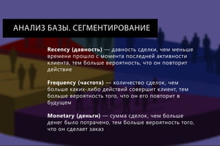 АНАЛИЗ БАЗЫ. СЕГМЕНТИРОВАНИЕ
Recency (давность) — давность сделки, чем меньше
времени прошло с момента последней активности
клиента, тем больше вероятность, что он повторит
действие
Frequency (частота) — количество сделок, чем
больше каких-либо действий совершит клиент, тем
больше вероятность того, что он его повторит в
будущем
Monetary (деньги) — сумма сделок, чем больше
денег было потрачено, тем больше вероятность того,
что он сделает заказ

 