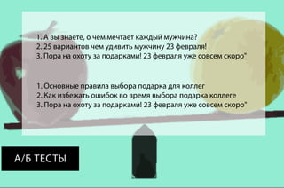 1. А вы знаете, о чем мечтает каждый мужчина?
2. 25 вариантов чем удивить мужчину 23 февраля!
3. Пора на охоту за подарками! 23 февраля уже совсем скоро"

1. Основные правила выбора подарка для коллег
2. Как избежать ошибок во время выбора подарка коллеге
3. Пора на охоту за подарками! 23 февраля уже совсем скоро"

А/Б ТЕСТЫ

 