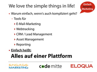 We love the simple things in life!
• Warum einfach, wenn‘s auch kompliziert geht?
  - Tools für
   ‣ E-Mail-Marketing
   ‣ Webtracking
   ‣ CRM / Lead Management
   ‣ Asset Management
   ‣ Reporting
• Einfach heißt:
 Alles auf einer Plattform
 