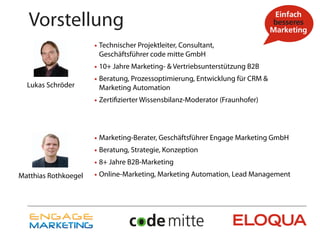 Vorstellung
                      • Technischer Projektleiter, Consultant,
                       Geschäftsführer code mitte GmbH
                      • 10+ Jahre Marketing- & Vertriebsunterstützung B2B
                      • Beratung, Prozessoptimierung, Entwicklung für CRM &
  Lukas Schröder       Marketing Automation
                      • Zertifizierter Wissensbilanz-Moderator (Fraunhofer)



                      • Marketing-Berater, Geschäftsführer Engage Marketing GmbH
                      • Beratung, Strategie, Konzeption
                      • 8+ Jahre B2B-Marketing
Matthias Rothkoegel   • Online-Marketing, Marketing Automation, Lead Management
 