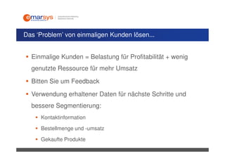 Das ‘Problem’ von einmaligen Kunden lösen...


  Einmalige Kunden = Belastung für Profitabilität + wenig
  genutzte Ressource für mehr Umsatz

  Bitten Sie um Feedback

  Verwendung erhaltener Daten für nächste Schritte und
  bessere Segmentierung:
     Kontaktinformation

     Bestellmenge und -umsatz

     Gekaufte Produkte
 