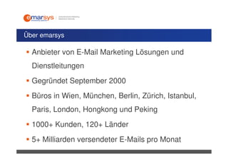 Über emarsys

  Anbieter von E-Mail Marketing Lösungen und
  Dienstleitungen
  Gegründet September 2000
  Büros in Wien, München, Berlin, Zürich, Istanbul,
  Paris, London, Hongkong und Peking
  1000+ Kunden, 120+ Länder
  5+ Milliarden versendeter E-Mails pro Monat
 