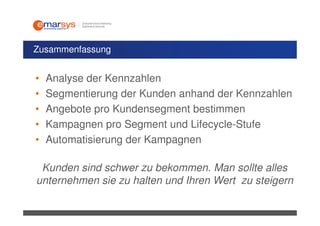 Zusammenfassung


•   Analyse der Kennzahlen
•   Segmentierung der Kunden anhand der Kennzahlen
•   Angebote pro Kundensegment bestimmen
•   Kampagnen pro Segment und Lifecycle-Stufe
•   Automatisierung der Kampagnen

 Kunden sind schwer zu bekommen. Man sollte alles
unternehmen sie zu halten und Ihren Wert zu steigern
 