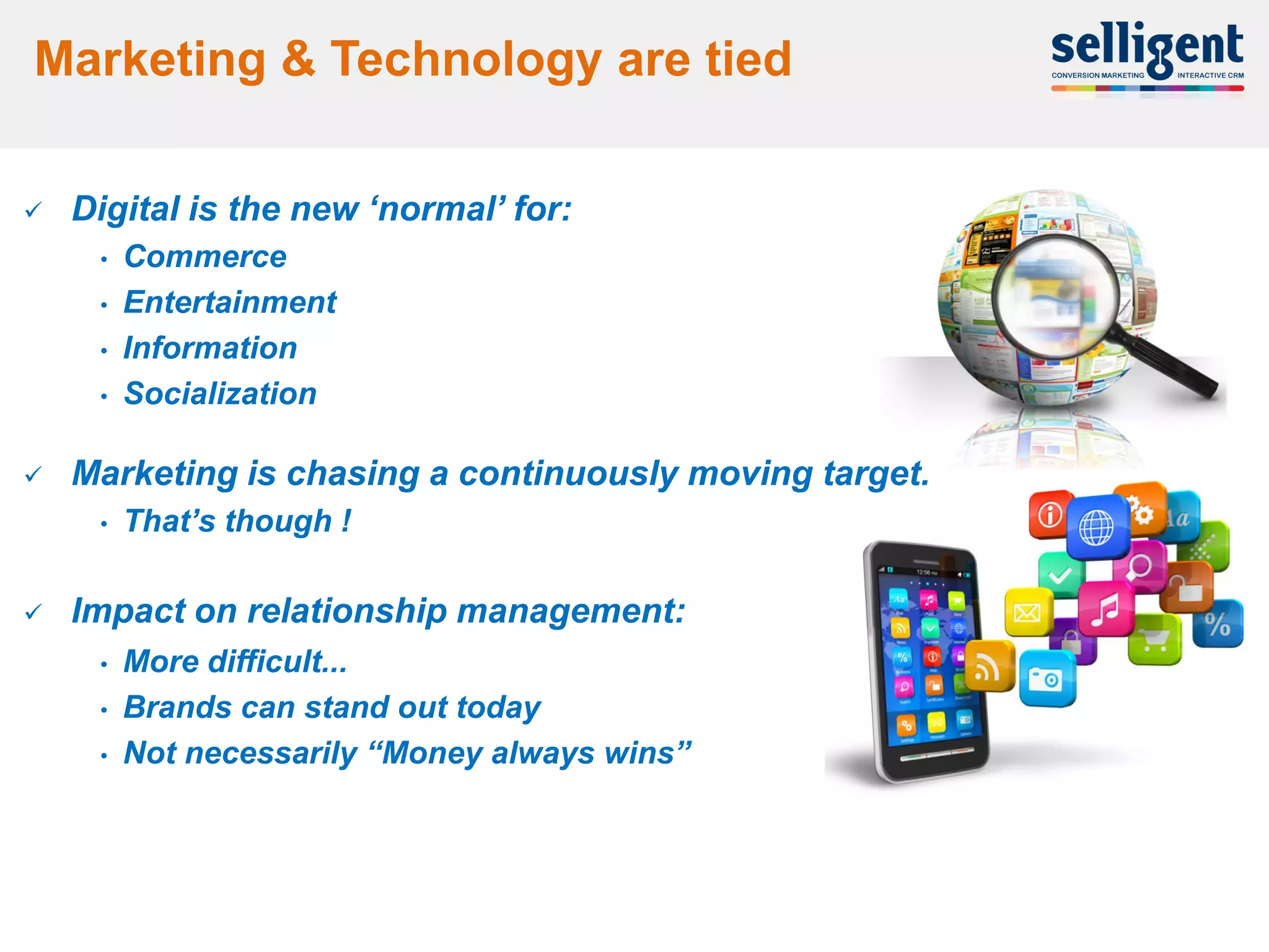 Marketing & Technology are tied

       Digital is the new „normal‟ for:
         •   Commerce
         •   Entertainment
         •   Information
         •   Socialization

       Marketing is chasing a continuously moving target.
         •   That‟s though !

       Impact on relationship management:
         •   More difficult...
         •   Brands can stand out today
         •   Not necessarily “Money always wins”




    4
 