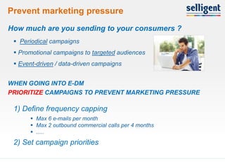 Prevent marketing pressure
 How much are you sending to your consumers ?
      Periodical campaigns
      Promotional campaigns to targeted audiences
      Event-driven / data-driven campaigns


 WHEN GOING INTO E-DM
 PRIORITIZE CAMPAIGNS TO PREVENT MARKETING PRESSURE

     1) Define frequency capping
           Max 6 e-mails per month
           Max 2 outbound commercial calls per 4 months
           .....
     2) Set campaign priorities

15
 