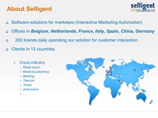 About Selligent

    Software solutions for marketers (Interactive Marketing Automation)

    Offices in Belgium, Netherlands, France, Italy, Spain, China, Germany

     300 brands daily operating our solution for customer interaction

    Clients in 13 countries


         Cross-industry
             Retail /ecom
             Media & publishing
             Banking
             Telecom
             Travel
             Automotive
             .....




2                                                                          2
 