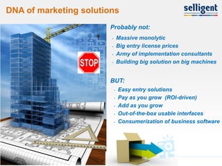 DNA of marketing solutions
                       Probably not:
                        -       Massive monolytic
                        -       Big entry license prices
                        -       Army of implementation consultants
                        -       Building big solution on big machines


                       BUT:
                            -   Easy entry solutions
                            -   Pay as you grow (ROI-driven)
                            -   Add as you grow
                            -   Out-of-the-box usable interfaces
                            -   Consumerization of business software




8
 