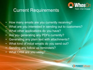Current Requirements How many emails are you currently receiving? What are you interested in sending out to customers? What other applications do you have? Are you generating any PDFs currently? Generating any plain text with attachments? What kind of initial emails do you send out? Sending any follow up reminders? What CRM are you using? 