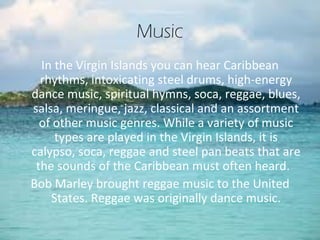Music
  In the Virgin Islands you can hear Caribbean
  rhythms, intoxicating steel drums, high-energy
dance music, spiritual hymns, soca, reggae, blues,
salsa, meringue, jazz, classical and an assortment
  of other music genres. While a variety of music
     types are played in the Virgin Islands, it is
calypso, soca, reggae and steel pan beats that are
 the sounds of the Caribbean must often heard.
Bob Marley brought reggae music to the United
    States. Reggae was originally dance music.
 