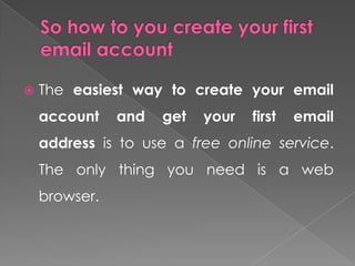    The easiest way to create your email
    account    and   get   your   first   email
    address is to use a free online service.
    The only thing you need is a web
    browser.
 