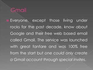    Everyone, except those living under
    rocks for the past decade, know about
    Google and their free web based email
    called Gmail. The service was launched
    with great fanfare and was 100% free
    from the start but one could only create
    a Gmail account through special invites.
 