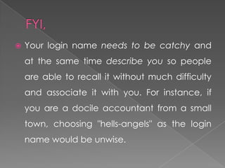    Your login name needs to be catchy and
    at the same time describe you so people
    are able to recall it without much difficulty
    and associate it with you. For instance, if
    you are a docile accountant from a small
    town, choosing "hells-angels" as the login
    name would be unwise.
 