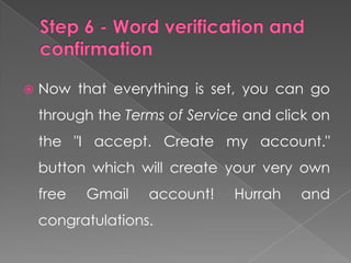    Now that everything is set, you can go
    through the Terms of Service and click on
    the "I accept. Create my account."
    button which will create your very own
    free   Gmail   account!    Hurrah   and
    congratulations.
 