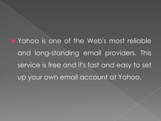    Yahoo is one of the Web's most reliable
    and long-standing email providers. This
    service is free and it's fast and easy to set
    up your own email account at Yahoo.
 
