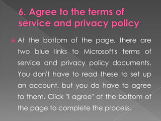    At the bottom of the page, there are
    two blue links to Microsoft's terms of
    service and privacy policy documents.
    You don't have to read these to set up
    an account, but you do have to agree
    to them. Click "I agree" at the bottom of
    the page to complete the process.
 