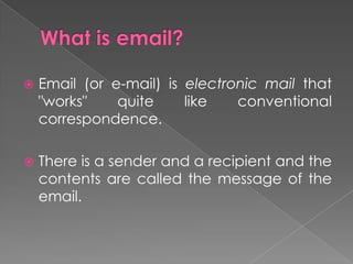   Email (or e-mail) is electronic mail that
    "works"    quite     like   conventional
    correspondence.

   There is a sender and a recipient and the
    contents are called the message of the
    email.
 