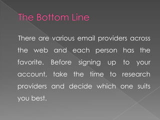 There are various email providers across
the web and each person has the
favorite.   Before   signing   up   to   your
account, take the time to research
providers and decide which one suits
you best.
 