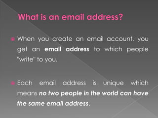    When you create an email account, you
    get an email address to which people
    "write" to you.


   Each    email     address   is   unique   which
    means no two people in the world can have
    the same email address.
 