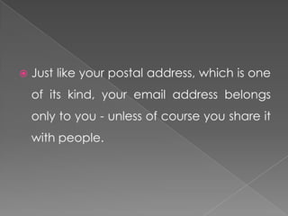    Just like your postal address, which is one
    of its kind, your email address belongs
    only to you - unless of course you share it
    with people.
 
