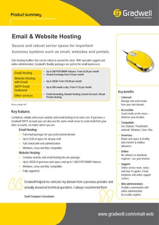 Email & Website Hosting
Secure and robust server space for important
business systems such as email, websites and portals.

Safe hosting facilities that can be relied on around the clock. With specialist support and
online administration, Gradwell’s flexible packages are perfect for small businesses.

                                • Up to 500 POP3/IMAP inboxes. From £6.50 per month
   Email Hosting                • Hosted Exchange from £10 per month
   Website Hosting
   with Email                   • Up to 20GB. From £10.00 per month

   SMTP Email                   • Up to 500 emails a day. From £1.25 per month
   Outbound                                                                                   Key benefits
                                • Email forwarding, Domain Hosting, Usenet Account, Virtual
   Other services                 Private Hosting                                             • Coherent:
                                                                                                Manage and send emails
Prices exclude VAT.                                                                             from your own domain.
                                                                                              • Accessible:
Key features                                                                                    Send emails on the move –
Combined, reliable and secure website and email hosting at no extra cost. If you have a         whatever your location.
Gradwell SMTP account you can also use the same email server to send email from your          • Compatible:
other accounts, no matter where you are.                                                        Use Outlook, Thunderbird,
         Email Hosting:                                                                         webmail. Windows, Linux, Mac.
         • Full email packages for your professional domain.                                  • Generous:
         • Up to 5GB of space for all your mail.                                                Ample web space & healthy
         • Full control with web administration.                                                data transfer & mailbox
                                                                                                allowance.
         • Windows, Linux and Mac compatible.
         Website Hosting:                                                                     • Online:
                                                                                                No software or download
         • Combine website and email hosting into one package.                                  required – use your browser.
         • Up to 20GB of generous web space and up to 1,000 POP3/IMAP inboxes.
                                                                                              • Support:
         • Windows, Linux and Mac compatible.                                                   Online service news, status
         • Fully supported.                                                                     and How To guides. Email,
                                                                                                telephone and online support
                                                                                                centres.
               Gradwell helped me extricate my domain from a previous provider and
                                                                                              • Web administration:
               actually answered technical questions. I always recommend them.                  Flexible customisation with
                                                                                                online administration.
                                                                                                Accessible anytime.
               Savill Computer Consultants




                                                                                    www.gradwell.com/email-web
 