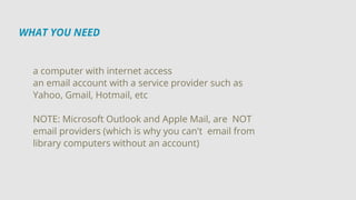 WHAT YOU NEED
a computer with internet access
an email account with a service provider such as
Yahoo, Gmail, Hotmail, etc
NOTE: Microsoft Outlook and Apple Mail, are NOT
email providers (which is why you can't email from
library computers without an account)
 