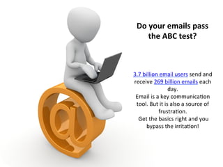 Do	
  your	
  emails	
  pass	
  
the	
  ABC	
  test?	
  
3.7	
  billion	
  email	
  users	
  send	
  and	
  
receive	
  269	
  billion	
  emails	
  each	
  
day.	
  	
  
Email	
  is	
  a	
  key	
  communica:on	
  
tool.	
  But	
  it	
  is	
  also	
  a	
  source	
  of	
  
frustra:on.	
  	
  
	
  Get	
  the	
  basics	
  right	
  and	
  you	
  
bypass	
  the	
  irrita:on!	
  	
  
 