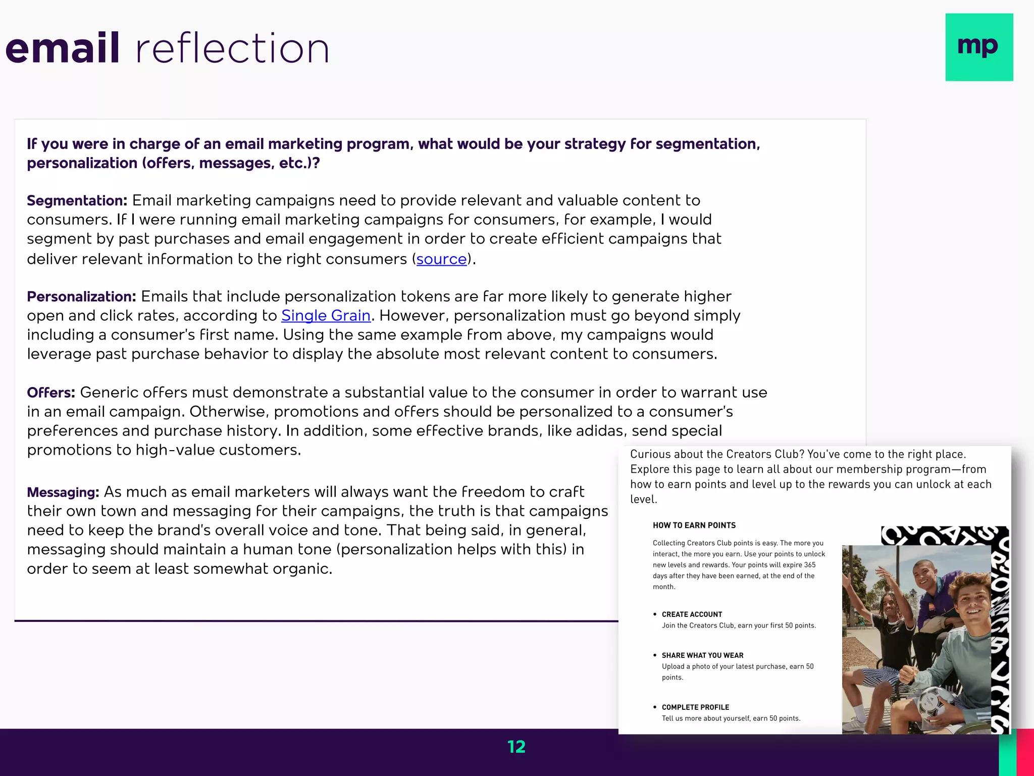 If you were in charge of an email marketing program, what would be your strategy for segmentation,
personalization (offers, messages, etc.)?
Segmentation: Email marketing campaigns need to provide relevant and valuable content to
consumers. If I were running email marketing campaigns for consumers, for example, I would
segment by past purchases and email engagement in order to create efficient campaigns that
deliver relevant information to the right consumers (source).
Personalization: Emails that include personalization tokens are far more likely to generate higher
open and click rates, according to Single Grain. However, personalization must go beyond simply
including a consumer’s first name. Using the same example from above, my campaigns would
leverage past purchase behavior to display the absolute most relevant content to consumers.
Offers: Generic offers must demonstrate a substantial value to the consumer in order to warrant use
in an email campaign. Otherwise, promotions and offers should be personalized to a consumer’s
preferences and purchase history. In addition, some effective brands, like adidas, send special
promotions to high-value customers.
email reflection
Messaging: As much as email marketers will always want the freedom to craft
their own town and messaging for their campaigns, the truth is that campaigns
need to keep the brand’s overall voice and tone. That being said, in general,
messaging should maintain a human tone (personalization helps with this) in
order to seem at least somewhat organic.
12
 