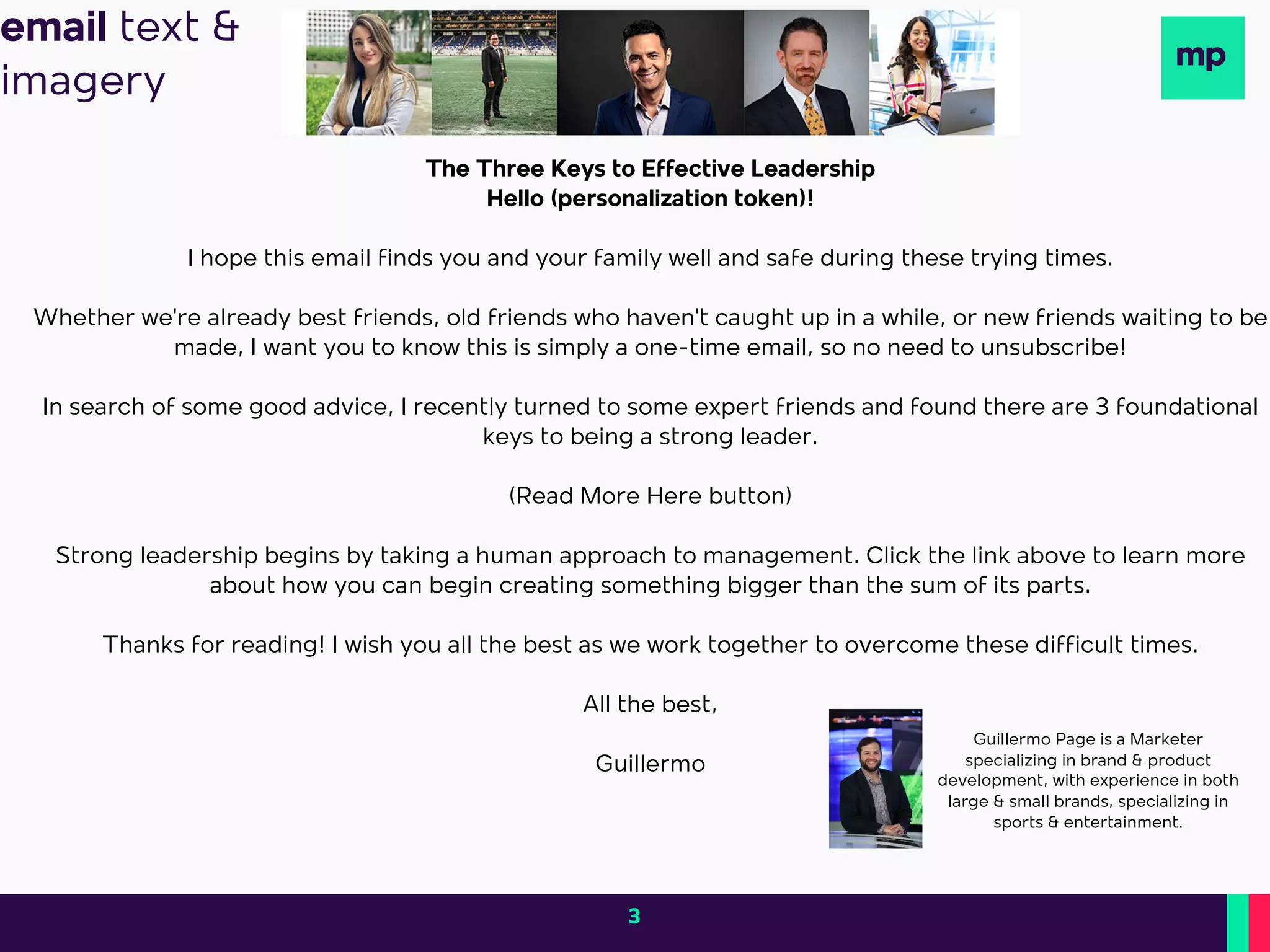email text &
imagery
The Three Keys to Effective Leadership
Hello (personalization token)!
I hope this email finds you and your family well and safe during these trying times.
Whether we're already best friends, old friends who haven't caught up in a while, or new friends waiting to be
made, I want you to know this is simply a one-time email, so no need to unsubscribe!
In search of some good advice, I recently turned to some expert friends and found there are 3 foundational
keys to being a strong leader.
(Read More Here button)
Strong leadership begins by taking a human approach to management. Click the link above to learn more
about how you can begin creating something bigger than the sum of its parts.
Thanks for reading! I wish you all the best as we work together to overcome these difficult times.
All the best,
Guillermo
Guillermo Page is a Marketer
specializing in brand & product
development, with experience in both
large & small brands, specializing in
sports & entertainment.
3
 