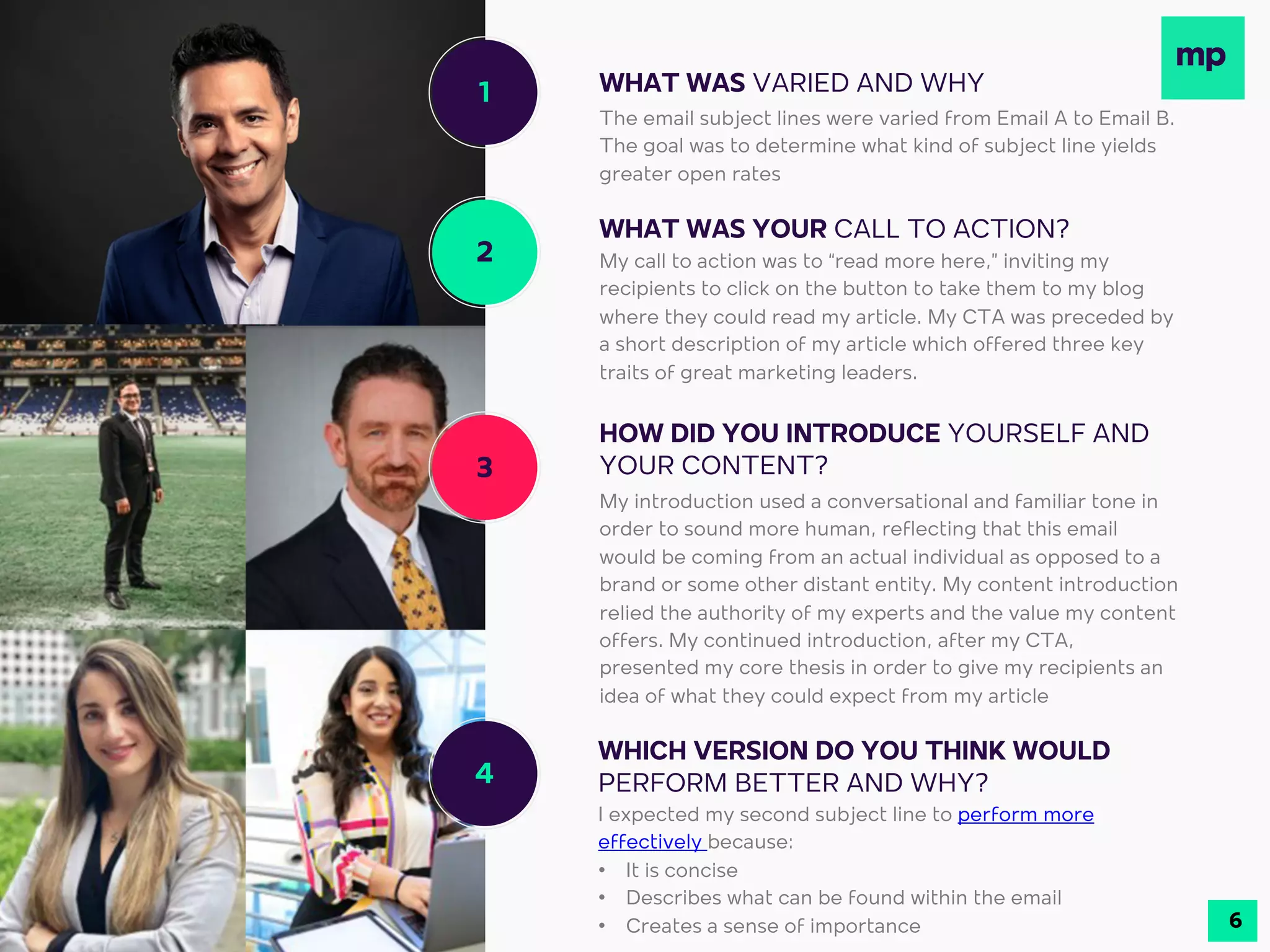 1
2
3
4
WHAT WAS VARIED AND WHY
WHAT WAS YOUR CALL TO ACTION?
My call to action was to “read more here,” inviting my
recipients to click on the button to take them to my blog
where they could read my article. My CTA was preceded by
a short description of my article which offered three key
traits of great marketing leaders.
HOW DID YOU INTRODUCE YOURSELF AND
YOUR CONTENT?
My introduction used a conversational and familiar tone in
order to sound more human, reflecting that this email
would be coming from an actual individual as opposed to a
brand or some other distant entity. My content introduction
relied the authority of my experts and the value my content
offers. My continued introduction, after my CTA,
presented my core thesis in order to give my recipients an
idea of what they could expect from my article
WHICH VERSION DO YOU THINK WOULD
PERFORM BETTER AND WHY?
I expected my second subject line to perform more
effectively because:
• It is concise
• Describes what can be found within the email
• Creates a sense of importance
The email subject lines were varied from Email A to Email B.
The goal was to determine what kind of subject line yields
greater open rates
6
 