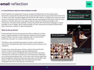 email reflection
In a few sentences, what do email marketers do well?
Email marketers succeed when they can quickly and effectively communicate value.
Consumers simply will not take the time to open emails that do not guarantee them some kind
of value, much less actually engage with the emails. We need to consider every email we send
out as a transaction with the consumer where we are exchanging something of value for their
attention, and the consumer must always feel as if they are coming out ahead in this
transaction. The best email marketers create this effect with their email campaigns. A good
example of this is adidas, which typically leads off their emails with promotion details which
give consumers a reason to open and explore.
What do they do poorly?
Email marketers that do this poorly are often a reflection of their
brand. A good example of this is Everlane. While the brand makes
quality clothes, they are usually relatively high in price and the
brand has only ever run a sale on their site once.
Therefore, the overwhelming majority of their emails relate to
information that generally does not provide any actual value to the
recipients.
Furthermore, they also have a history of poor timing with their
emails. A recent email (below) was sent attempting to
communicate a sense of togetherness and unity with customers.
Typically this is difficult to achieve as a clothing brand, especially
as a young clothing brand. But, in this case, their timing made their
email completely ineffective because it was sent shortly after new
broke of labor issues between the clothing brand and their
employees who are in the process of unionizing.
11
 